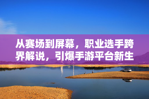 从赛场到屏幕，职业选手跨界解说，引爆手游平台新生态，从赛场到屏幕，职业选手跨界解说引爆手游新生态