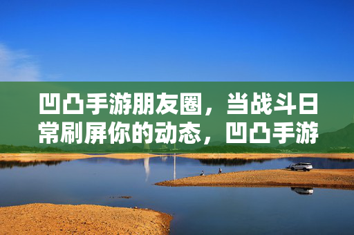 凹凸手游朋友圈，当战斗日常刷屏你的动态，凹凸手游朋友圈，战斗日常刷屏动态