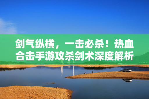 剑气纵横，一击必杀！热血合击手游攻杀剑术深度解析与实战技巧，剑气纵横一击必杀，热血合击手游攻杀剑术深度解析与实战技巧