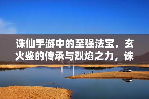 诛仙手游中的至强法宝，玄火鉴的传承与烈焰之力，诛仙手游至强法宝，玄火鉴的烈焰传承