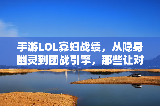 手游LOL寡妇战绩，从隐身幽灵到团战引擎，那些让对手头皮发麻的数据与技巧，手游LOL寡妇战绩，隐身幽灵到团战引擎，数据技巧让对手头皮发麻
