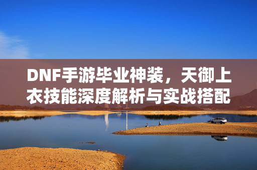 DNF手游毕业神装，天御上衣技能深度解析与实战搭配指南，DNF手游毕业神装天御上衣，技能深度解析与实战搭配指南