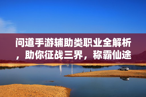 问道手游辅助类职业全解析，助你征战三界，称霸仙途！问道手游辅助类职业全解析，征战三界称霸仙途