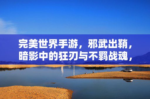 完美世界手游，邪武出鞘，暗影中的狂刃与不羁战魂，完美世界手游，邪武出鞘，暗影狂刃与不羁战魂