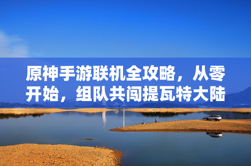 原神手游联机全攻略，从零开始，组队共闯提瓦特大陆，原神手游联机全攻略，从零组队，共闯提瓦特