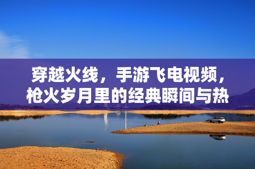 穿越火线，手游飞电视频，枪火岁月里的经典瞬间与热血回忆，穿越火线手游飞电视频，枪火岁月的经典瞬间与热血回忆