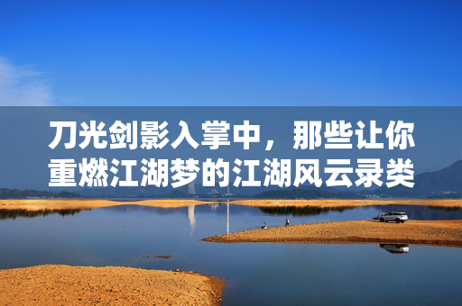 刀光剑影入掌中，那些让你重燃江湖梦的江湖风云录类手游，掌中江湖风云录，刀光剑影重燃梦
