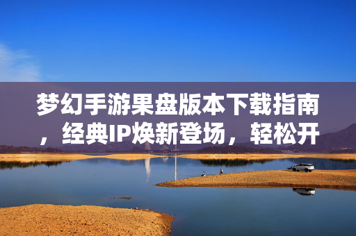 梦幻手游果盘版本下载指南，经典IP焕新登场，轻松开启梦幻之旅，梦幻手游果盘版下载指南，经典IP焕新，轻松开启梦幻之旅