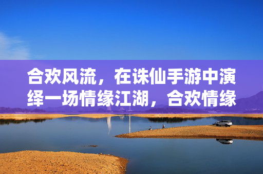 合欢风流，在诛仙手游中演绎一场情缘江湖，合欢情缘，诛仙手游中的江湖风流
