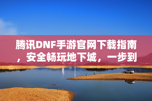 腾讯DNF手游官网下载指南，安全畅玩地下城，一步到位！腾讯DNF手游官网下载，安全畅玩，一步到位！