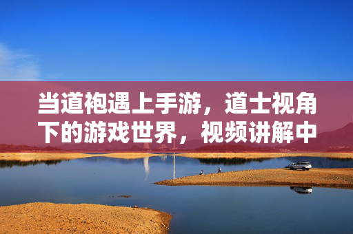 当道袍遇上手游，道士视角下的游戏世界，视频讲解中的玄妙与乐趣，道袍×手游，道士视角的游戏玄妙与乐趣