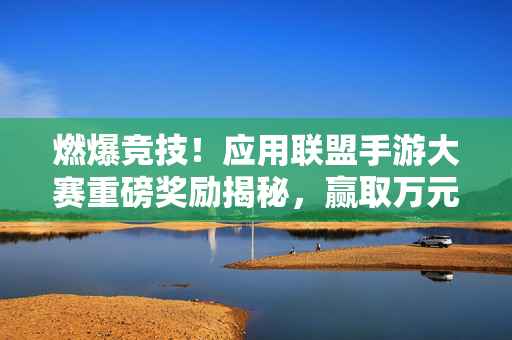 燃爆竞技！应用联盟手游大赛重磅奖励揭秘，赢取万元现金与专属荣誉！燃爆竞技！应用联盟手游大赛重磅奖励揭秘，万元现金与专属荣誉等你拿！