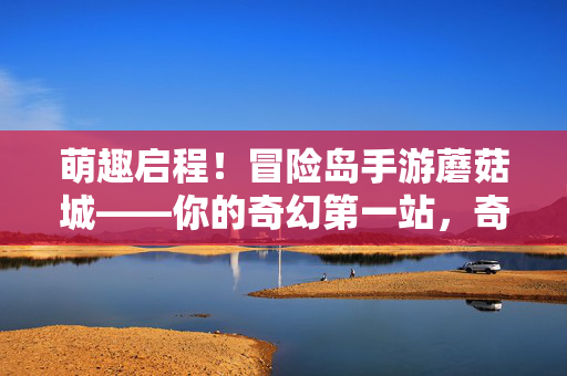 萌趣启程！冒险岛手游蘑菇城——你的奇幻第一站，奇幻第一站！冒险岛手游蘑菇城萌趣探险指南