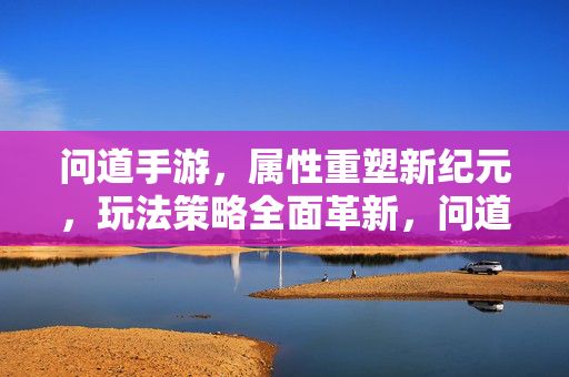 问道手游，属性重塑新纪元，玩法策略全面革新，问道手游，属性重塑新纪元，玩法策略革新