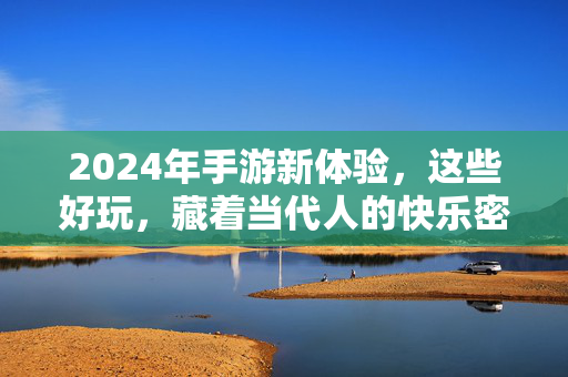 2024年手游新体验，这些好玩，藏着当代人的快乐密码，2024手游新体验，解锁当代人的快乐密码