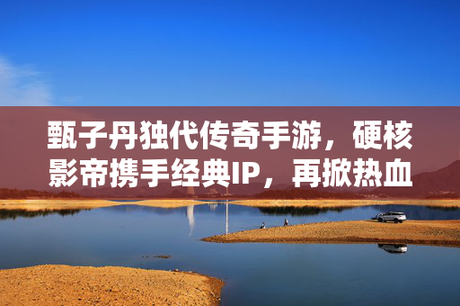 甄子丹独代传奇手游，硬核影帝携手经典IP，再掀热血江湖风，甄子丹独代传奇手游，硬核影帝再掀热血江湖