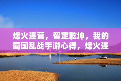 烽火连营，智定乾坤，我的蜀国乱战手游心得，烽火连营智定乾坤，我的蜀国乱战手游心得