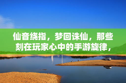 仙音绕指，梦回诛仙，那些刻在玩家心中的手游旋律，仙音绕指梦回诛仙，那些刻在玩家心底的手游旋律