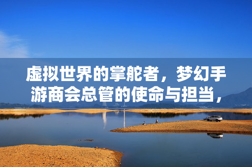 虚拟世界的掌舵者，梦幻手游商会总管的使命与担当，梦幻手游商会总管，虚拟世界掌舵者的使命与担当