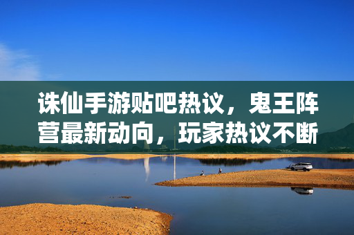 诛仙手游贴吧热议，鬼王阵营最新动向，玩家热议不断！诛仙手游鬼王阵营最新动向引贴吧热议