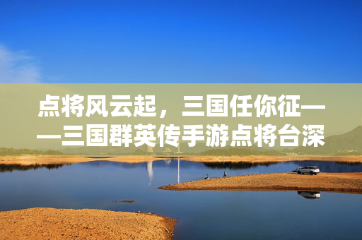 点将风云起，三国任你征——三国群英传手游点将台深度解析，三国群英传手游点将台深度解析，点将风云起，群英任你征