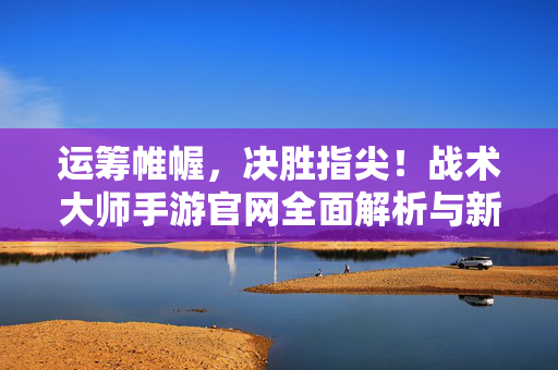 运筹帷幄，决胜指尖！战术大师手游官网全面解析与新手入门指南，运筹帷幄，决胜指尖！战术大师手游官网解析与新手入门指南