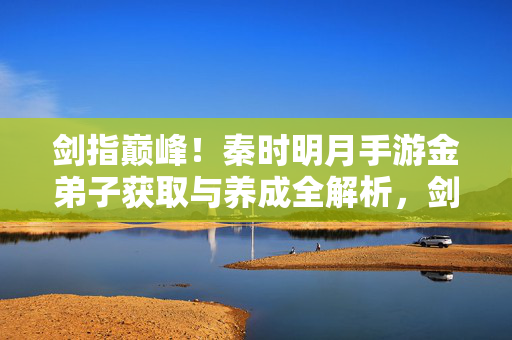 剑指巅峰！秦时明月手游金弟子获取与养成全解析，剑指巅峰！秦时明月手游金弟子获取与养成全解析