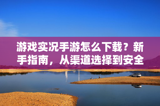 游戏实况手游怎么下载？新手指南，从渠道选择到安全安装全攻略，游戏实况手游下载新手全攻略，渠道选择到安全安装