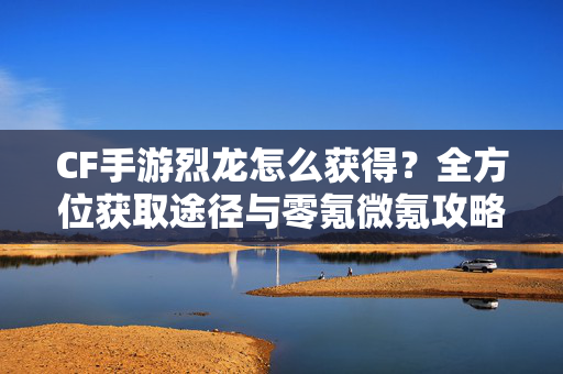 CF手游烈龙怎么获得？全方位获取途径与零氪微氪攻略分享，CF手游零氪微氪必看，烈龙全方位获取途径与低成本白嫖攻略