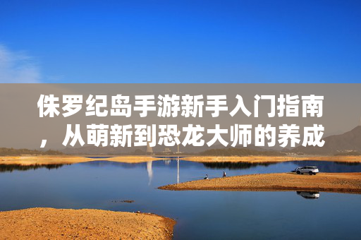侏罗纪岛手游新手入门指南，从萌新到恐龙大师的养成攻略，侏罗纪岛手游新手养成攻略，从萌新到恐龙大师