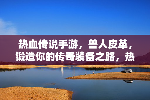 热血传说手游，兽人皮革，锻造你的传奇装备之路，热血传说手游，兽人皮革锻造传奇之路