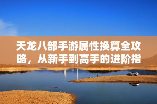 天龙八部手游属性换算全攻略，从新手到高手的进阶指南，天龙八部手游属性换算终极指南，从新手到大神的保姆级进阶攻略