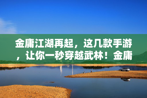 金庸江湖再起，这几款手游，让你一秒穿越武林！金庸江湖手游，秒入武林！