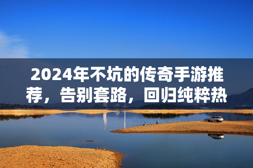 2024年不坑的传奇手游推荐，告别套路，回归纯粹热血，2024不坑传奇手游推荐，纯粹热血无套路