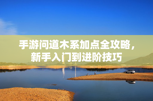 手游问道木系加点全攻略，新手入门到进阶技巧