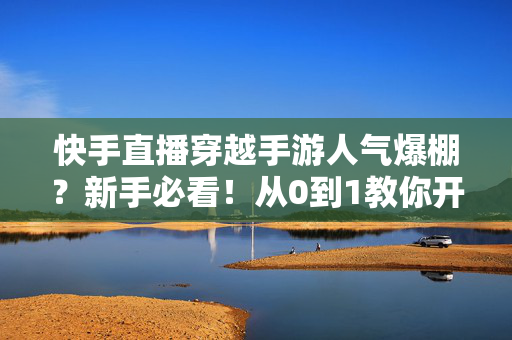 快手直播穿越手游人气爆棚？新手必看！从0到1教你开播、互动、涨粉、变现全攻略，快手穿越手游直播怎么做？新手从0到1开播、涨粉与变现全攻略