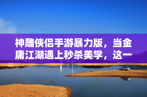 神雕侠侣手游暴力版，当金庸江湖遇上秒杀美学，这一招谁不想试试？神雕侠侣暴力版，金庸江湖秒杀美学，这一招谁不想试？