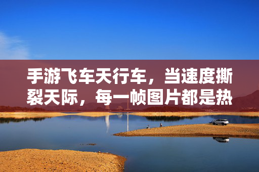 手游飞车天行车，当速度撕裂天际，每一帧图片都是热血壁纸！手游飞车天行车，速度撕裂天际，帧帧热血壁纸！
