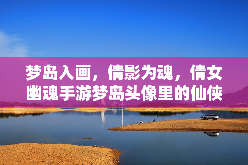 梦岛入画，倩影为魂，倩女幽魂手游梦岛头像里的仙侠意趣，倩女幽魂手游梦岛头像，梦岛入画，倩影为魂的仙侠意趣