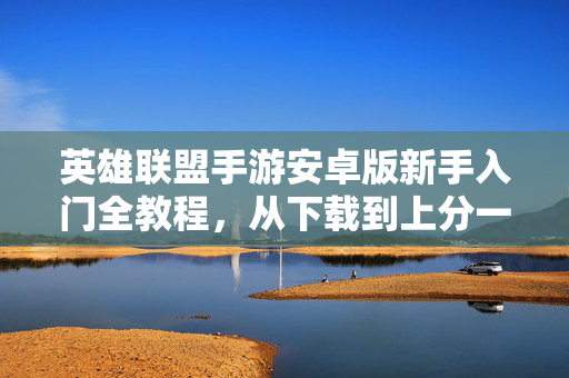 英雄联盟手游安卓版新手入门全教程，从下载到上分一步到位，英雄联盟手游安卓版新手全教程，从下载到上分一步到位