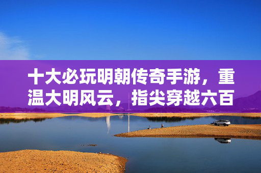 十大必玩明朝传奇手游，重温大明风云，指尖穿越六百年！十大必玩明朝传奇手游，指尖穿越六百年重温大明风云