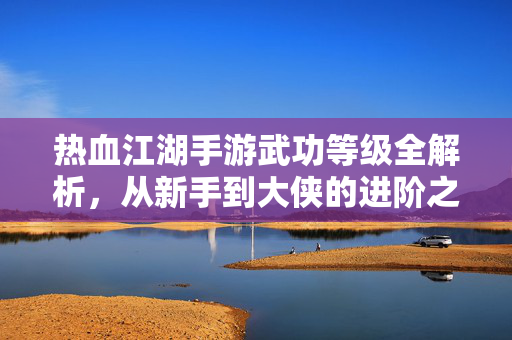 热血江湖手游武功等级全解析，从新手到大侠的进阶之路，热血江湖手游武功等级全解析，从新手到大侠的进阶之路