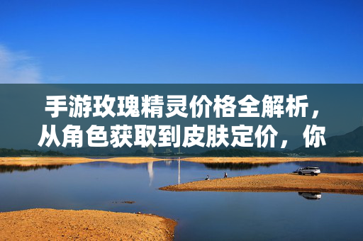 手游玫瑰精灵价格全解析，从角色获取到皮肤定价，你的投入值吗？玫瑰精灵手游，角色与皮肤价格全解析，你的投入值吗？