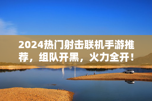 2024热门射击联机手游推荐，组队开黑，火力全开！2024必玩射击联机手游推荐，叫上兄弟组队开黑，火力全开！