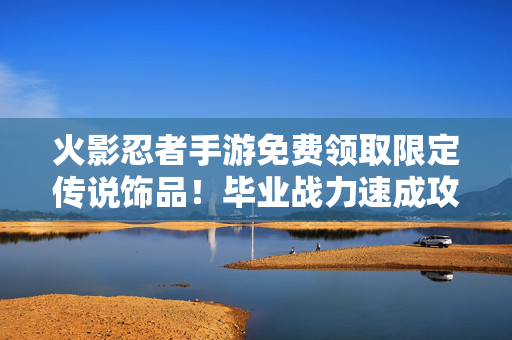 火影忍者手游免费领取限定传说饰品！毕业战力速成攻略，火影忍者手游，免费领取限定传说饰品，毕业战力速成攻略