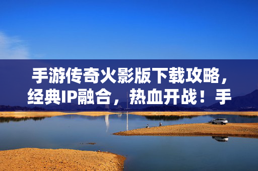 手游传奇火影版下载攻略，经典IP融合，热血开战！手游传奇火影版下载攻略，经典IP融合，热血开战！