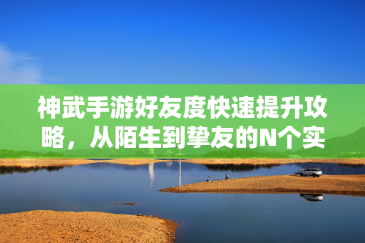 神武手游好友度快速提升攻略，从陌生到挚友的N个实用技巧，神武手游好友度快速提升攻略，从陌生到挚友的实用技巧