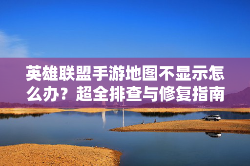 英雄联盟手游地图不显示怎么办？超全排查与修复指南，助你重返峡谷！英雄联盟手游地图不显示？超全排查修复指南助你重返峡谷！
