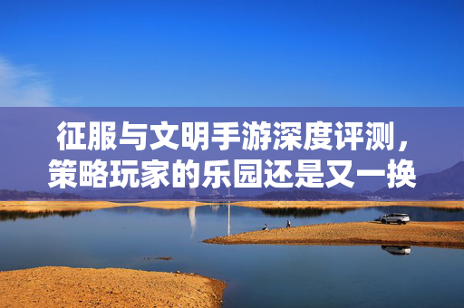 征服与文明手游深度评测，策略玩家的乐园还是又一换皮之作？征服与文明手游，策略玩家的乐园还是又一换皮之作？