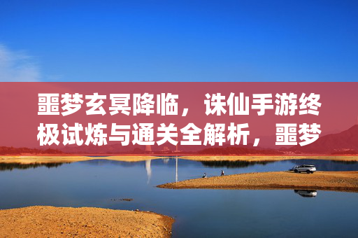 噩梦玄冥降临，诛仙手游终极试炼与通关全解析，噩梦玄冥降临，诛仙手游终极试炼通关全解析